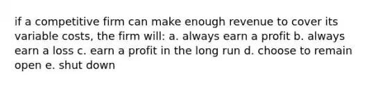 if a competitive firm can make enough revenue to cover its variable costs, the firm will: a. always earn a profit b. always earn a loss c. earn a profit in the long run d. choose to remain open e. shut down