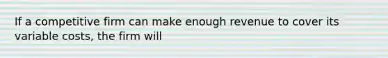 If a competitive firm can make enough revenue to cover its variable costs, the firm will