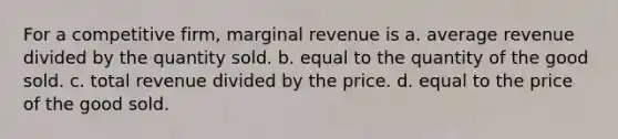 For a competitive firm, marginal revenue is a. average revenue divided by the quantity sold. b. equal to the quantity of the good sold. c. total revenue divided by the price. d. equal to the price of the good sold.