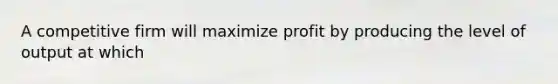 A competitive firm will maximize profit by producing the level of output at which