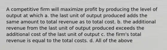 A competitive firm will maximize profit by producing the level of output at which a. the last unit of output produced adds the same amount to total revenue as to total cost. b. the additional revenue from the last unit of output produced exceeds the additional cost of the last unit of output c. the firm's total revenue is equal to the total costs. d. All of the above