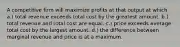 A competitive firm will maximize profits at that output at which a.) total revenue exceeds total cost by the greatest amount. b.) total revenue and total cost are equal. c.) price exceeds average total cost by the largest amount. d.) the difference between marginal revenue and price is at a maximum.