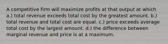 A competitive firm will maximize profits at that output at which a.) total revenue exceeds total cost by the greatest amount. b.) total revenue and total cost are equal. c.) price exceeds average total cost by the largest amount. d.) the difference between marginal revenue and price is at a maximum.