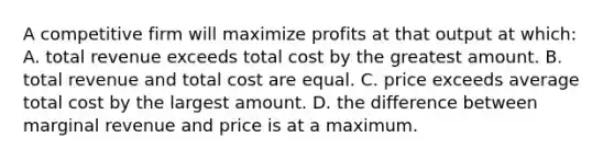 A competitive firm will maximize profits at that output at which: A. total revenue exceeds total cost by the greatest amount. B. total revenue and total cost are equal. C. price exceeds average total cost by the largest amount. D. the difference between marginal revenue and price is at a maximum.