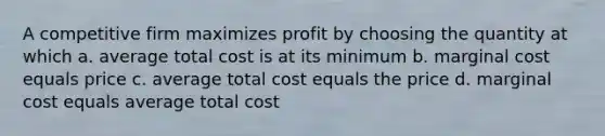 A competitive firm maximizes profit by choosing the quantity at which a. average total cost is at its minimum b. marginal cost equals price c. average total cost equals the price d. marginal cost equals average total cost