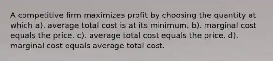 A competitive firm maximizes profit by choosing the quantity at which a). average total cost is at its minimum. b). marginal cost equals the price. c). average total cost equals the price. d). marginal cost equals average total cost.