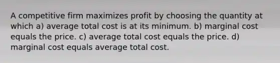 A competitive firm maximizes profit by choosing the quantity at which a) average total cost is at its minimum. b) marginal cost equals the price. c) average total cost equals the price. d) marginal cost equals average total cost.