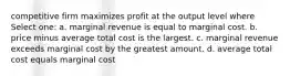 competitive firm maximizes profit at the output level where Select one: a. marginal revenue is equal to marginal cost. b. price minus average total cost is the largest. c. marginal revenue exceeds marginal cost by the greatest amount. d. average total cost equals marginal cost