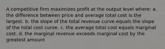 A competitive firm maximizes profit at the output level where: a. the difference between price and average total cost is the largest. b. the slope of the total revenue curve equals the slope of the total cost curve. c. the average total cost equals marginal cost. d. the marginal revenue exceeds marginal cost by the greatest amount