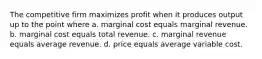 The competitive firm maximizes profit when it produces output up to the point where a. marginal cost equals marginal revenue. b. marginal cost equals total revenue. c. marginal revenue equals average revenue. d. price equals average variable cost.