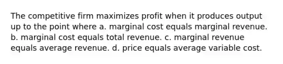 The competitive firm maximizes profit when it produces output up to the point where a. marginal cost equals marginal revenue. b. marginal cost equals total revenue. c. marginal revenue equals average revenue. d. price equals average variable cost.