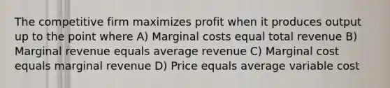 The competitive firm maximizes profit when it produces output up to the point where A) Marginal costs equal total revenue B) Marginal revenue equals average revenue C) Marginal cost equals marginal revenue D) Price equals average variable cost