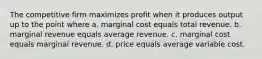 The competitive firm maximizes profit when it produces output up to the point where a. marginal cost equals total revenue. b. marginal revenue equals average revenue. c. marginal cost equals marginal revenue. d. price equals average variable cost.