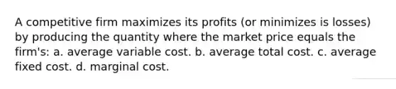 A competitive firm maximizes its profits (or minimizes is losses) by producing the quantity where the market price equals the firm's: a. average variable cost. b. average total cost. c. average fixed cost. d. marginal cost.