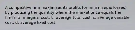 A competitive firm maximizes its profits (or minimizes is losses) by producing the quantity where the market price equals the firm's: a. marginal cost. b. average total cost. c. average variable cost. d. average fixed cost.