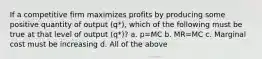 If a competitive firm maximizes profits by producing some positive quantity of output (q*), which of the following must be true at that level of output (q*)? a. p=MC b. MR=MC c. Marginal cost must be increasing d. All of the above