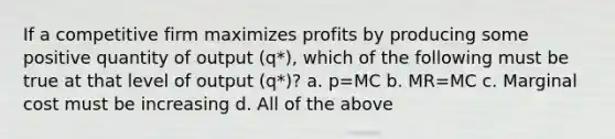 If a competitive firm maximizes profits by producing some positive quantity of output (q*), which of the following must be true at that level of output (q*)? a. p=MC b. MR=MC c. Marginal cost must be increasing d. All of the above