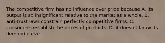 The competitive firm has no influence over price because A. its output is so insignificant relative to the market as a whole. B. anti-trust laws constrain perfectly competitive firms. C. consumers establish the prices of products. D. it doesn't know its demand curve