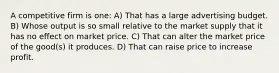 A competitive firm is one: A) That has a large advertising budget. B) Whose output is so small relative to the market supply that it has no effect on market price. C) That can alter the market price of the good(s) it produces. D) That can raise price to increase profit.