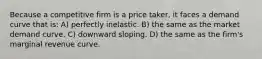 Because a competitive firm is a price taker, it faces a demand curve that is: A) perfectly inelastic. B) the same as the market demand curve. C) downward sloping. D) the same as the firm's marginal revenue curve.