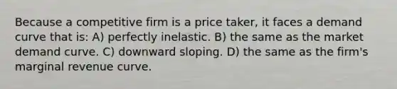 Because a competitive firm is a price taker, it faces a demand curve that is: A) perfectly inelastic. B) the same as the market demand curve. C) downward sloping. D) the same as the firm's marginal revenue curve.