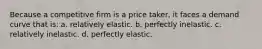 Because a competitive firm is a price taker, it faces a demand curve that is: a. relatively elastic. b. perfectly inelastic. c. relatively inelastic. d. perfectly elastic.