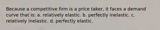 Because a competitive firm is a price taker, it faces a demand curve that is: a. relatively elastic. b. perfectly inelastic. c. relatively inelastic. d. perfectly elastic.