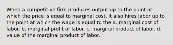 When a competitive firm produces output up to the point at which the price is equal to marginal cost, it also hires labor up to the point at which the wage is equal to the a. marginal cost of labor. b. marginal profit of labor. c. marginal product of labor. d. value of the marginal product of labor.