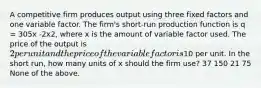 A competitive firm produces output using three fixed factors and one variable factor. The firm's short-run production function is q = 305x -2x2, where x is the amount of variable factor used. The price of the output is 2 per unit and the price of the variable factor is10 per unit. In the short run, how many units of x should the firm use? 37 150 21 75 None of the above.