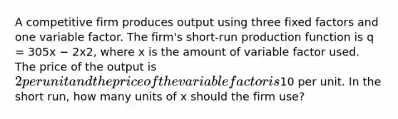 A competitive firm produces output using three fixed factors and one variable factor. The firm's short-run production function is q = 305x − 2x2, where x is the amount of variable factor used. The price of the output is 2 per unit and the price of the variable factor is10 per unit. In the short run, how many units of x should the firm use?