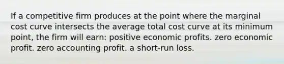 If a competitive firm produces at the point where the marginal cost curve intersects the average total cost curve at its minimum point, the firm will earn: positive economic profits. zero economic profit. zero accounting profit. a short-run loss.