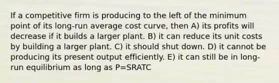 If a competitive firm is producing to the left of the minimum point of its long-run average cost curve, then A) its profits will decrease if it builds a larger plant. B) it can reduce its unit costs by building a larger plant. C) it should shut down. D) it cannot be producing its present output efficiently. E) it can still be in long-run equilibrium as long as P=SRATC