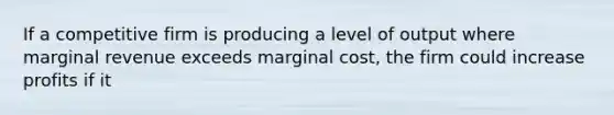 If a competitive firm is producing a level of output where marginal revenue exceeds marginal cost, the firm could increase profits if it