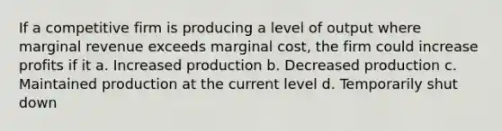 If a competitive firm is producing a level of output where marginal revenue exceeds marginal cost, the firm could increase profits if it a. Increased production b. Decreased production c. Maintained production at the current level d. Temporarily shut down