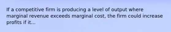 If a competitive firm is producing a level of output where marginal revenue exceeds marginal cost, the firm could increase profits if it...