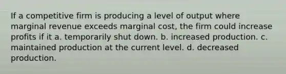 If a competitive firm is producing a level of output where marginal revenue exceeds marginal cost, the firm could increase profits if it a. temporarily shut down. b. increased production. c. maintained production at the current level. d. decreased production.