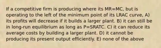 If a competitive firm is producing where its MR=MC, but is operating to the left of the minimum point of its LRAC curve, A) its profits will decrease if it builds a larger plant. B) it can still be in long-run equilibrium as long as P=SRATC. C) it can reduce its average costs by building a larger plant. D) it cannot be producing its present output efficiently. E) none of the above