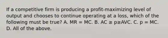 If a competitive firm is producing a​ profit-maximizing level of output and chooses to continue operating at a​ loss, which of the following must be​ true? A. MR​ = MC. B. AC ≥ p≥AVC. C. p​ = MC. D. All of the above.