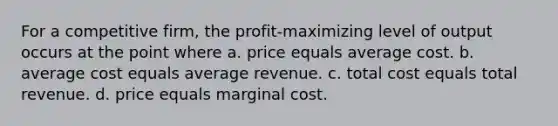 For a competitive firm, the profit-maximizing level of output occurs at the point where a. price equals average cost. b. average cost equals average revenue. c. total cost equals total revenue. d. price equals marginal cost.