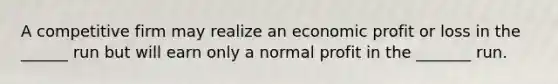 A competitive firm may realize an economic profit or loss in the ______ run but will earn only a normal profit in the _______ run.