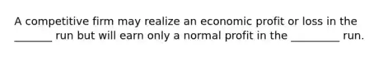 A competitive firm may realize an economic profit or loss in the _______ run but will earn only a normal profit in the _________ run.