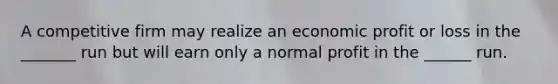 A competitive firm may realize an economic profit or loss in the _______ run but will earn only a normal profit in the ______ run.