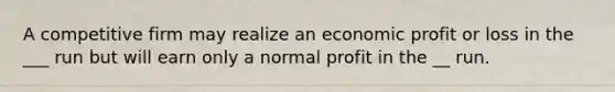 A competitive firm may realize an economic profit or loss in the ___ run but will earn only a normal profit in the __ run.