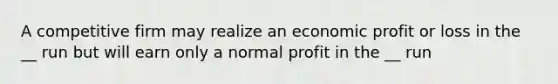 A competitive firm may realize an economic profit or loss in the __ run but will earn only a normal profit in the __ run