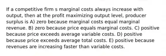 If a competitive firm s marginal costs always increase with output, then at the profit maximizing output level, producer surplus is A) zero because marginal costs equal marginal revenue. B) zero because price equals marginal costs. C) positive because price exceeds average variable costs. D) positive because price exceeds average total costs. E) positive because revenues are increasing faster than variable costs.