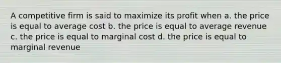 A competitive firm is said to maximize its profit when a. the price is equal to average cost b. the price is equal to average revenue c. the price is equal to marginal cost d. the price is equal to marginal revenue