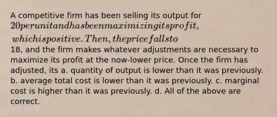 A competitive firm has been selling its output for 20 per unit and has been maximizing its profit, which is positive. Then, the price falls to18, and the firm makes whatever adjustments are necessary to maximize its profit at the now-lower price. Once the firm has adjusted, its a. quantity of output is lower than it was previously. b. average total cost is lower than it was previously. c. marginal cost is higher than it was previously. d. All of the above are correct.