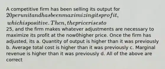 A competitive firm has been selling its output for 20 per unit and has been maximizing its profit, which is positive. Then, the price rises to25, and the firm makes whatever adjustments are necessary to maximize its profit at the now0higher price. Once the firm has adjusted, its a. Quantity of output is higher than it was previously b. Average total cost is higher than it was previously c. Marginal revenue is higher than it was previously d. All of the above are correct