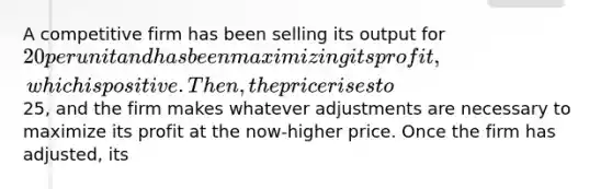 A competitive firm has been selling its output for 20 per unit and has been maximizing its profit, which is positive. Then, the price rises to25, and the firm makes whatever adjustments are necessary to maximize its profit at the now-higher price. Once the firm has adjusted, its