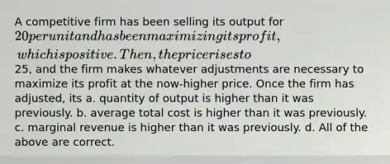 A competitive firm has been selling its output for 20 per unit and has been maximizing its profit, which is positive. Then, the price rises to25, and the firm makes whatever adjustments are necessary to maximize its profit at the now-higher price. Once the firm has adjusted, its a. quantity of output is higher than it was previously. b. average total cost is higher than it was previously. c. marginal revenue is higher than it was previously. d. All of the above are correct.